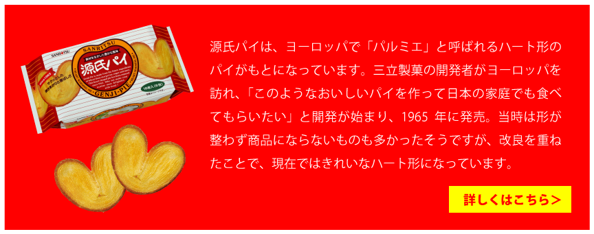 源氏パイは、ヨーロッパで「パルミエ」と呼ばれるハート形のパイがもとになっています。三立製菓の開発者がヨーロッパを訪れ、「このようなおいしいパイを作って日本の家庭でも食べてもらいたい」と開発が始まり、1965年に発売。当時は形が整わず商品にならないものも多かったそうですが、改良を重ねたことで、現在ではきれいなハート形になっています。詳しくはこちら＞