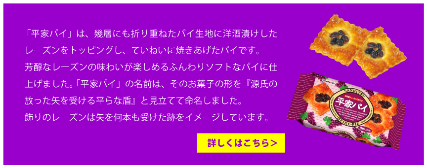 「平家パイ」は、幾層にも折り重ねたパイ生地に洋酒漬けしたレーズンをトッピングし、ていねいに焼きあげたパイです。芳醇なレーズンの味わいが楽しめるふんわりソフトなパイに仕上げました。「平家パイ」の名前は、そのお菓子の形を『源氏の放った矢を受ける平らな盾』と見立てて命名しました。飾りのレーズンは矢を何本も受けた跡をイメージしています。詳しくはこちら＞