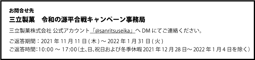 お問合せ先　三立製菓　令和の源平合戦キャンペーン事務局　三立製菓株式会社 公式アカウント「@sanritsuseika」へDMにてご連絡ください。　ご返答期間：2021年11月1日(月)～2021年12月28日(火)　ご返答時間：10:00～17:00（土、日、祝日を除く）