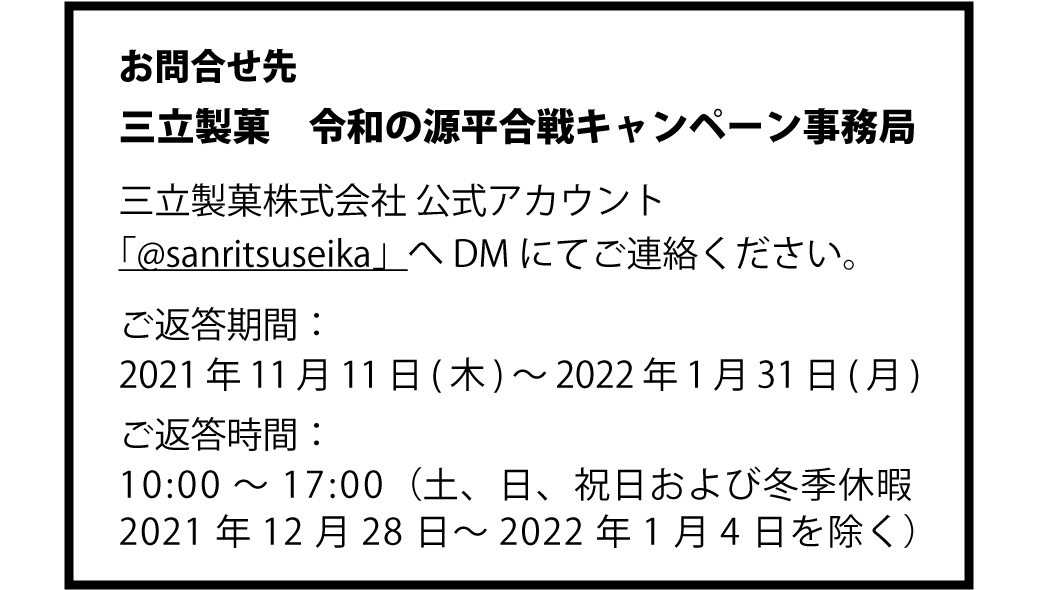 お問合せ先　三立製菓　令和の源平合戦キャンペーン事務局　三立製菓株式会社 公式アカウント「@sanritsuseika」へDMにてご連絡ください。　ご返答期間：2021年11月1日(月)～2021年12月28日(火)　ご返答時間：10:00～17:00（土、日、祝日を除く）