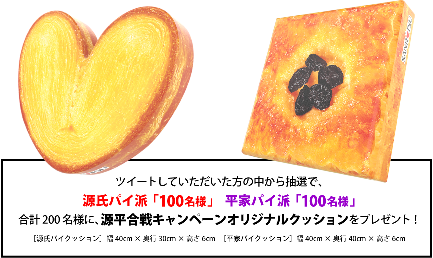 ツイートしていただいた方の中から抽選で、
源氏パイ派「100名様」　平家パイ派「100名様」合計200名様に、源平合戦キャンペーンオリジナルクッションをプレゼント！［源氏パイクッション］幅40cm × 奥行30cm × 高さ6cm　［平家パイクッション］幅40cm × 奥行40cm × 高さ6cm